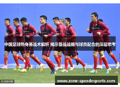 中国足球热身赛战术解析 揭示备战战略与球员配合的深层思考