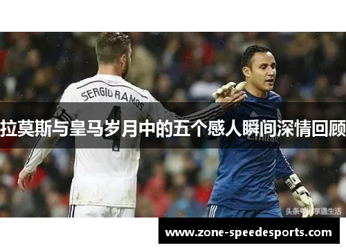 拉莫斯与皇马岁月中的五个感人瞬间深情回顾