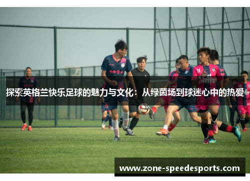 探索英格兰快乐足球的魅力与文化：从绿茵场到球迷心中的热爱