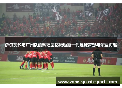 萨尔瓦多与广州队的辉煌回忆激励新一代足球梦想与荣耀再起