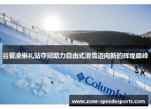 谷爱凌崇礼站夺冠助力自由式滑雪迈向新的辉煌巅峰 谷爱凌崇礼站夺冠助力自由式滑雪迈向新的辉煌巅峰
