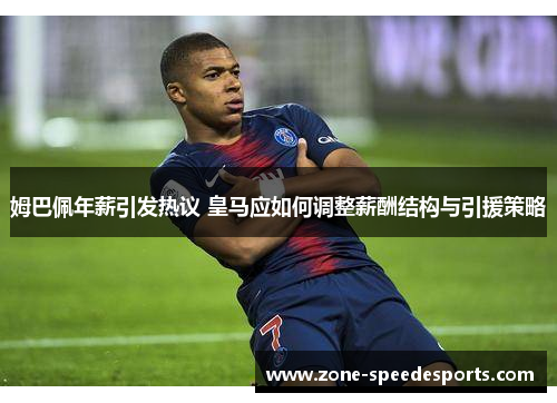 姆巴佩年薪引发热议 皇马应如何调整薪酬结构与引援策略